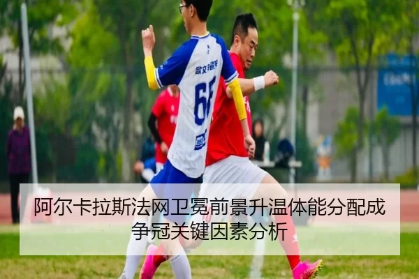 阿尔卡拉斯法网卫冕前景升温体能分配成争冠关键因素分析